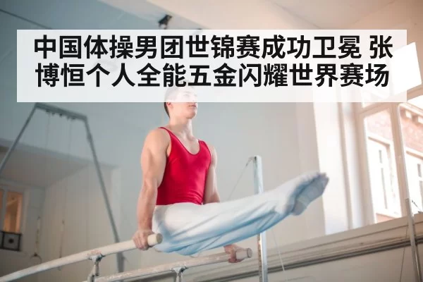 中国体操男团世锦赛成功卫冕 张博恒个人全能五金闪耀世界赛场