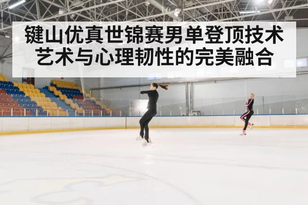 键山优真世锦赛男单登顶技术艺术与心理韧性的完美融合